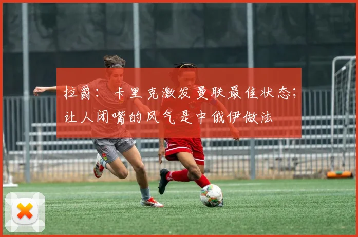 拉爵：卡里克激发曼联最佳状态；让人闭嘴的风气是中俄伊做法