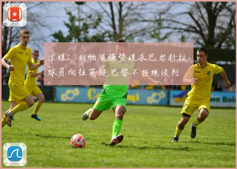 法媒：利物浦强势追求巴尔科拉，球员向往英超 巴黎不拒绝谈判
