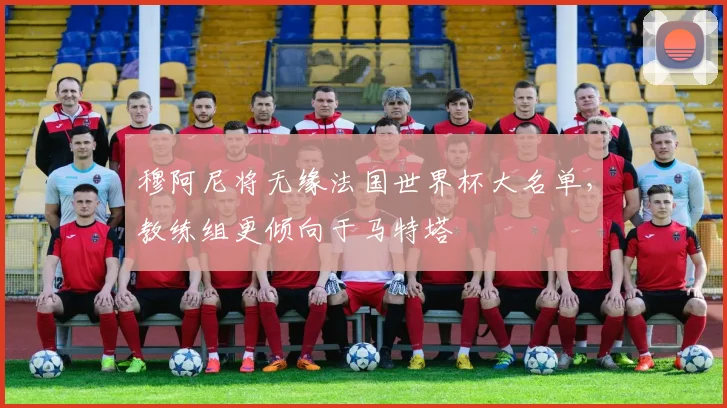 穆阿尼将无缘法国世界杯大名单，教练组更倾向于马特塔